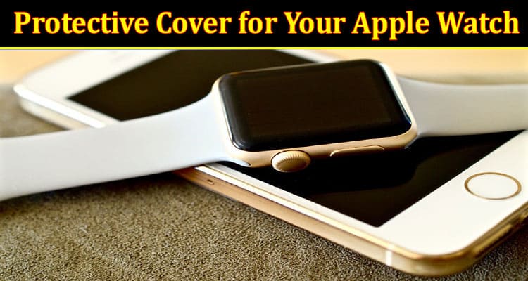 6 Reasons Why a Protective Cover for Your Apple Watch Is Essential