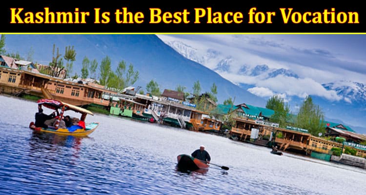 Complete Information About Know Why Kashmir Is the Best Place for Vacation