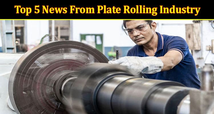 Top 5 News From Plate Rolling Industry That You Don’t Want to Miss