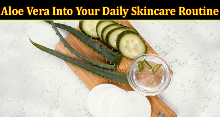 How to Incorporate Aloe Vera Into Your Daily Skincare Routine
