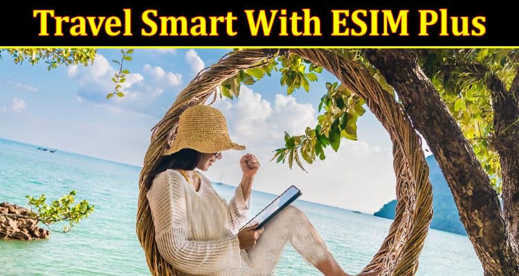 Travel Smart With ESIM Plus: Tips on Selecting the Best International Sim Card
