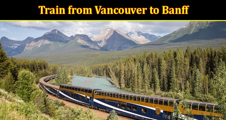 Top 5 Incredible Benefits of Taking a Train from Vancouver to Banff